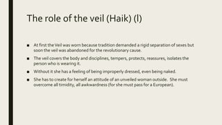 The role of the veil (Haik) (l)
■ At first theVeil was worn because tradition demanded a rigid separation of sexes but
soon the veil was abandoned for the revolutionary cause.
■ The veil covers the body and disciplines, tempers, protects, reassures, isolates the
person who is wearing it.
■ Without it she has a feeling of being improperly dressed, even being naked.
■ She has to create for herself an attitude of an unveiled woman outside. She must
overcome all timidity, all awkwardness (for she must pass for a European).
 
