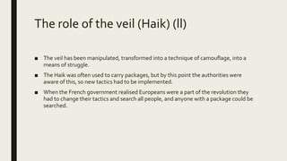 The role of the veil (Haik) (ll)
■ The veil has been manipulated, transformed into a technique of camouflage, into a
means of struggle.
■ The Haik was often used to carry packages, but by this point the authorities were
aware of this, so new tactics had to be implemented.
■ When the French government realised Europeans were a part of the revolution they
had to change their tactics and search all people, and anyone with a package could be
searched.
 
