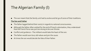 The Algerian Family (l)
■ The war meant that the family unit had to evolve and let go of some of their traditions.
The Son and Father
■ The father lagged behind their son(s) in regards to national consciousness.
■ Although the father often wished for the end of French colonisation, they understood
that the French force was just too strong to be over throne.
■ Conflict and guidance –The militant would take the heart of the son.
■ The father would soon bury old values and join the cause.
■ At times the son would decide the fate of their father.
 