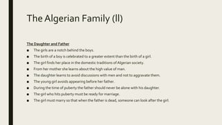 The Algerian Family (ll)
The Daughter and Father
■ The girls are a notch behind the boys.
■ The birth of a boy is celebrated to a greater extent than the birth of a girl.
■ The girl finds her place in the domestic traditions of Algerian society.
■ From her mother she learns about the high value of man.
■ The daughter learns to avoid discussions with men and not to aggravate them.
■ The young girl avoids appearing before her father.
■ During the time of puberty the father should never be alone with his daughter.
■ The girl who hits puberty must be ready for marriage.
■ The girl must marry so that when the father is dead, someone can look after the girl.
 
