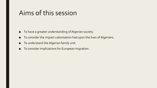 Aims of this session
■ To have a greater understanding of Algerian society.
■ To consider the impact colonisation had upon the lives ofAlgerians.
■ To understand the Algerian family unit.
■ To consider implications for European migration.
 