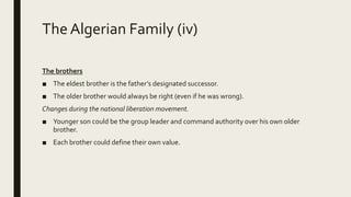 The Algerian Family (iv)
The brothers
■ The eldest brother is the father’s designated successor.
■ The older brother would always be right (even if he was wrong).
Changes during the national liberation movement.
■ Younger son could be the group leader and command authority over his own older
brother.
■ Each brother could define their own value.
 