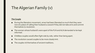 The Algerian Family (v)
The Couple
■ During the liberation movement, wives had been liberated so much that they were
now at a place of calling their husband a coward if they did not take arms and commit
themselves to revolution.
■ The women whose husband’s were apart of the FLN andALN demanded to be kept
informed.
■ Childless couples would often fight side by side, rather than being apart.
■ The revolution caused couples to be more closely knit.
■ The couples rid themselves of ancient traditions.
 