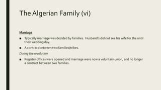 The Algerian Family (vi)
Marriage
■ Typically marriage was decided by families. Husband’s did not see his wife for the until
their wedding day.
■ A contract between two families/tribes.
During the revolution
■ Registry offices were opened and marriage were now a voluntary union, and no longer
a contract between two families.
 