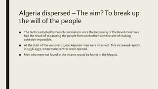 Algeria dispersed –The aim?To break up
the will of the people
■ The tactics adopted by French colonialism since the beginning of the Revolution have
had the result of separating the people from each other with the aim of making
cohesion impossible.
■ At the start of the war over 10,000Algerian men were interned. This increased rapidly
in 1956-1957, when more centres were opened.
■ Men who were not found in the interns would be found in the Maquis.
 