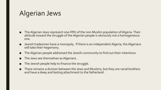 Algerian Jews
■ The Algerian Jews represent one-fifth of the non-Muslim population of Algeria.Their
attitude toward the struggle of the Algerian people is obviously not a homogeneous
one.
■ Jewish tradesmen have a monopoly. If there is an independent Algeria, the Algerians
will take their hegemony.
■ The Algerian people addressed the Jewish community to find out their intentions.
■ The Jews see themselves as Algerians.
■ The Jewish people help to finance the struggle.
■ There remains a division between the Jews and Muslims, but they are racial brothers
and have a deep and lasting attachment to the fatherland.
 
