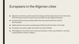 Europeans in the Algerian cities
■ Algerians were hit by a pharmaceutical embargo and European doctors were forced by
the French government to report any wounded man who appeared suspect.
■ European doctors did not always follow this and would treat them without
discrimination
■ Highly placed civil servants would produce false ID cards for those in FLN cells.
■ Europeans who were caught were often tortured and killed.
■ What Algeria's Frenchmen were most worried about, in fact, was whether or not they
would be able to remain in Algeria.
 