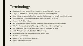 Terminology
■ Maghreb – A major region of northern Africa which Algeria is a part of.
■ Kabyle - A member of a Berber people inhabiting northern Algeria.
■ Haik - A large wrap, typically white, covering the face, worn by people from North Africa.
■ Fidai – One who sacrifices him/herself in the name of faith or an idea.
■ Douars – An Arabian village.
■ MTLD – Movement for the triumph of democratic liberties – Nationalist parties.
■ UDMA – Democratic Union of the Algerian Manifesto - Nationalist parties.
■ FLN – National Liberation Front – Main group (No ideological cause).
■ ALN – Army of National Liberation – Military wing.
■ Moudjahid – One who is engaged in Jihad (a holy war).
■ Mustaha – Chosen one.
■ Maquis – French resistance movement.
■ Djebel – Mountains and hills.
 