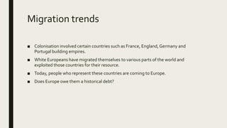 Migration trends
■ Colonisation involved certain countries such as France, England,Germany and
Portugal building empires.
■ White Europeans have migrated themselves to various parts of the world and
exploited those countries for their resource.
■ Today, people who represent these countries are coming to Europe.
■ Does Europe owe them a historical debt?
 