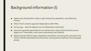 Background information (l)
■ Algeria was colonised from 1830 to 1962 (cheap land, geopolitics, assimilation by
France).
■ Other French colonies regained independence after WW2.
■ During 1954 – 1962 the Algerian war of independence took place.
■ Historians generally agree that the war started with a series of bomb attacks across
Algeria on 1st November, which were conducted by the FLN/ALN.
■ Algeria had and still has today a big Muslim population, but during the colonisation the
French Catholics attempted to be dominant, causing tensions between the two people
groups.
 
