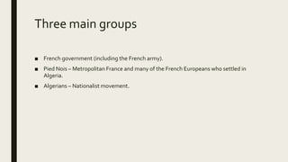 Three main groups
■ French government (including the French army).
■ Pied Nois – Metropolitan France and many of the French Europeans who settled in
Algeria.
■ Algerians – Nationalist movement.
 