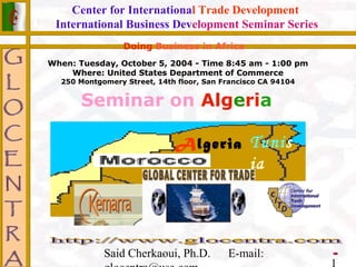 Said Cherkaoui, Ph.D. E-mail:
Center for International Trade Development
International Business Development Seminar Series
Seminar on Algeria
Doing Business in Africa
Algeria Tunis
ia
When: Tuesday, October 5, 2004 - Time 8:45 am - 1:00 pm
Where: United States Department of Commerce
250 Montgomery Street, 14th floor, San Francisco CA 94104
 