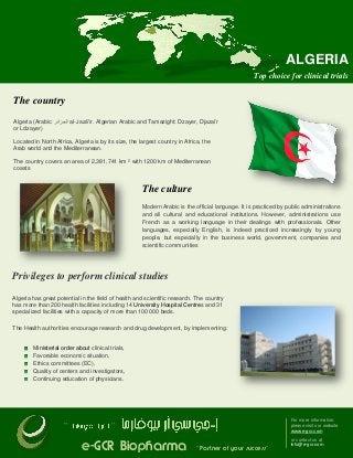 ALGERIA
Top choice for clinical trials

The country
Algeria (Arabic: ‫ الجزائر‬al-Jazā'ir. Algerian Arabic and Tamazight: Dzayer, Djazaïr
or Ldzayer)
Located in North Africa, Algeria is by its size, the largest country in Africa, the
Arab world and the Mediterranean.
The country covers an area of 2,381,741 km ² with 1200 km of Mediterranean
coasts

The culture
Modern Arabic is the official language. It is practiced by public administrations
and all cultural and educational institutions. However, administrations use
French as a working language in their dealings with professionals. Other
languages, especially English, is indeed practiced increasingly by young
people, but especially in the business world, government, companies and
scientific communities

Privileges to perform clinical studies
Algeria has great potential in the field of health and scientific research. The country
has more than 200 health facilities including 14 University Hospital Centres and 31
specialized facilities with a capacity of more than 100 000 beds.
The Health authorities encourage research and drug development, by implementing:

Ministerial order about clinical trials,
Favorable economic situation,
Ethics committees (EC),
Quality of centers and investigators,
Continuing education of physicians.

``

For more information,
please visit our website
www.e-gcr.com

``

e-GCR Biopharma

˝ Partner of your success˝

or contact us at
info@e-gcr.com

 