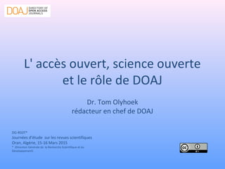 L' accès ouvert, science ouverte
et le rôle de DOAJ
Dr. Tom Olyhoek
rédacteur en chef de DOAJ
DG-RSDT*
Journées d’étude sur les revues scientifiques
Oran, Algérie, 15-16 Mars 2015
* (Direction Générale de la Recherche Scientifique et du
Développement)
 