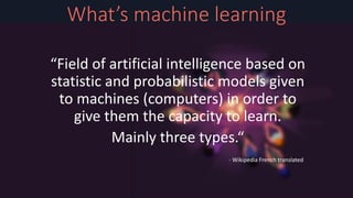 Bournane Abdelkrim
Unity developer at Tricksept studio
I also do witchcraft in my free time.
What’s machine learning
“Field of artificial intelligence based on
statistic and probabilistic models given
to machines (computers) in order to
give them the capacity to learn.
Mainly three types.“
- Wikipedia French translated
 