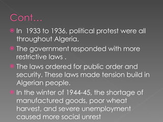 In  1933 to 1936, political protest were all throughout Algeria.  The government responded with more restrictive laws . The laws ordered for public order and security. These laws made tension build in Algerian people.  In the winter of 1944-45, the shortage of manufactured goods, poor wheat harvest, and severe unemployment caused more social unrest  