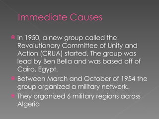In 1950, a new group called the Revolutionary Committee of Unity and Action (CRUA) started. The group was lead by Ben Bella and was based off of Cairo, Egypt. Between March and October of 1954 the group organized a military network. They organized 6 military regions across Algeria 