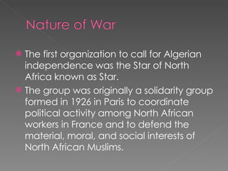 The first organization to call for Algerian independence was the Star of North Africa known as Star.  The group was originally a solidarity group formed in 1926 in Paris to coordinate political activity among North African workers in France and to defend the material, moral, and social interests of North African Muslims. 
