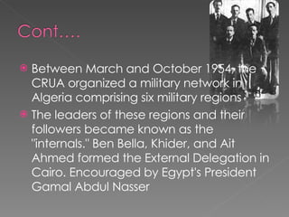 Between March and October 1954, the CRUA organized a military network in Algeria comprising six military regions  The leaders of these regions and their followers became known as the "internals." Ben Bella, Khider, and Ait Ahmed formed the External Delegation in Cairo. Encouraged by Egypt's President Gamal Abdul Nasser 