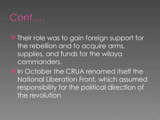 Their role was to gain foreign support for the rebellion and to acquire arms, supplies, and funds for the wilaya commanders.  In October the CRUA renamed itself the National Liberation Front, which assumed responsibility for the political direction of the revolution 