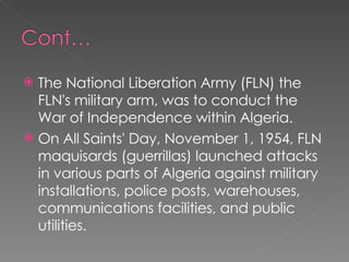 The National Liberation Army (FLN) the FLN's military arm, was to conduct the War of Independence within Algeria.  On All Saints' Day, November 1, 1954, FLN maquisards (guerrillas) launched attacks in various parts of Algeria against military installations, police posts, warehouses, communications facilities, and public utilities. 