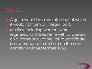 Algeria would be associated but of which it would not form an integral part.  Muslims, including women, were registered for the first time with Europeans on a common electoral roll to participate in a referendum to be held on the new constitution in September 1958.  