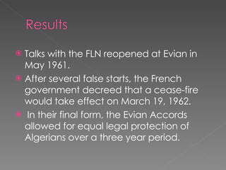 Talks with the FLN reopened at Evian in May 1961.  After several false starts, the French government decreed that a cease-fire would take effect on March 19, 1962. In their final form, the Evian Accords allowed for equal legal protection of Algerians over a three year period.  
