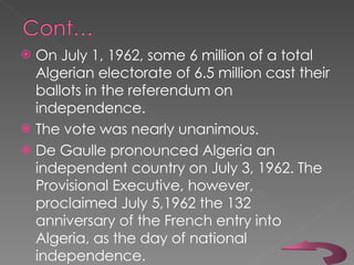 On July 1, 1962, some 6 million of a total Algerian electorate of 6.5 million cast their ballots in the referendum on independence.  The vote was nearly unanimous.  De Gaulle pronounced Algeria an independent country on July 3, 1962. The Provisional Executive, however, proclaimed July 5,1962 the 132 anniversary of the French entry into Algeria, as the day of national independence.  