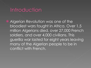 Algerian Revolution was one of the bloodiest wars fought in Africa. Over 1.5 million Algerians died, over 27,000 French soldiers, and over 4,000 civilians. This guerilla war lasted for eight years leaving many of the Algerian people to be in conflict with French. 