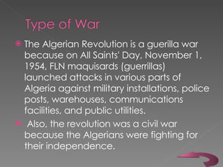 The Algerian Revolution is a guerilla war because on All Saints' Day, November 1, 1954, FLN maquisards (guerrillas) launched attacks in various parts of Algeria against military installations, police posts, warehouses, communications facilities, and public utilities.   Also, the revolution was a civil war because the Algerians were fighting for their independence. 