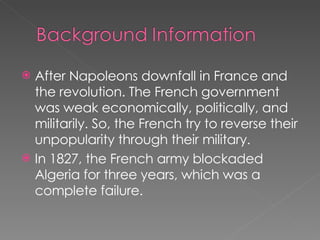 After Napoleons downfall in France and the revolution. The French government was weak economically, politically, and militarily. So, the French try to reverse their unpopularity through their military. In 1827, the French army blockaded Algeria for three years, which was a complete failure.  
