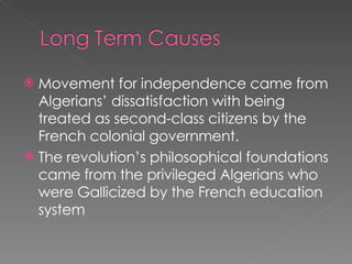 Movement for independence came from Algerians’ dissatisfaction with being treated as second-class citizens by the French colonial government. The revolution’s philosophical foundations came from the privileged Algerians who were Gallicized by the French education system 