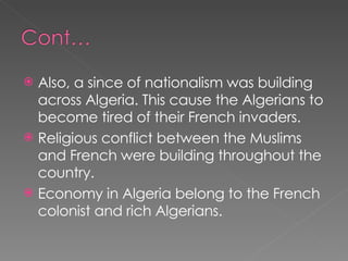 Also, a since of nationalism was building across Algeria. This cause the Algerians to become tired of their French invaders. Religious conflict between the Muslims and French were building throughout the country. Economy in Algeria belong to the French colonist and rich Algerians. 