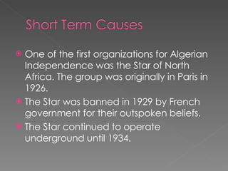One of the first organizations for Algerian Independence was the Star of North Africa. The group was originally in Paris in 1926.  The Star was banned in 1929 by French government for their outspoken beliefs.  The Star continued to operate underground until 1934.  