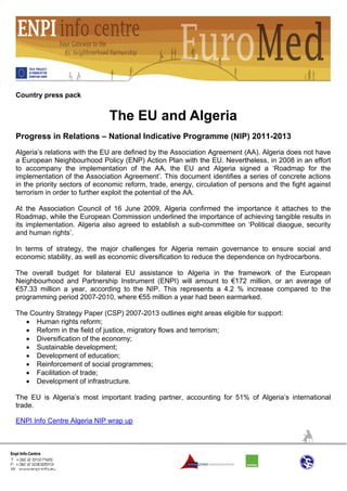 Country press pack


                              The EU and Algeria
Progress in Relations – National Indicative Programme (NIP) 2011-2013
Algeria’s relations with the EU are defined by the Association Agreement (AA). Algeria does not have
a European Neighbourhood Policy (ENP) Action Plan with the EU. Nevertheless, in 2008 in an effort
to accompany the implementation of the AA, the EU and Algeria signed a ‘Roadmap for the
implementation of the Association Agreement’. This document identifies a series of concrete actions
in the priority sectors of economic reform, trade, energy, circulation of persons and the fight against
terrorism in order to further exploit the potential of the AA.

At the Association Council of 16 June 2009, Algeria confirmed the importance it attaches to the
Roadmap, while the European Commission underlined the importance of achieving tangible results in
its implementation. Algeria also agreed to establish a sub-committee on ‘Political diaogue, security
and human rights’.

In terms of strategy, the major challenges for Algeria remain governance to ensure social and
economic stability, as well as economic diversification to reduce the dependence on hydrocarbons.

The overall budget for bilateral EU assistance to Algeria in the framework of the European
Neighbourhood and Partnership Instrument (ENPI) will amount to €172 million, or an average of
€57.33 million a year, according to the NIP. This represents a 4.2 % increase compared to the
programming period 2007-2010, where €55 million a year had been earmarked.

The Country Strategy Paper (CSP) 2007-2013 outlines eight areas eligible for support:
   • Human rights reform;
   • Reform in the field of justice, migratory flows and terrorism;
   • Diversification of the economy;
   • Sustainable development;
   • Development of education;
   • Reinforcement of social programmes;
   • Facilitation of trade;
   • Development of infrastructure.

The EU is Algeria’s most important trading partner, accounting for 51% of Algeria’s international
trade.

ENPI Info Centre Algeria NIP wrap up
 
