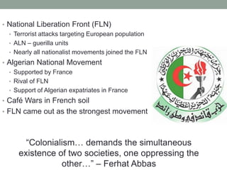 • National Liberation Front (FLN)
• Terrorist attacks targeting European population
• ALN – guerilla units
• Nearly all nationalist movements joined the FLN
• Algerian National Movement
• Supported by France
• Rival of FLN
• Support of Algerian expatriates in France
• Café Wars in French soil
• FLN came out as the strongest movement
“Colonialism… demands the simultaneous
existence of two societies, one oppressing the
other…” – Ferhat Abbas
 
