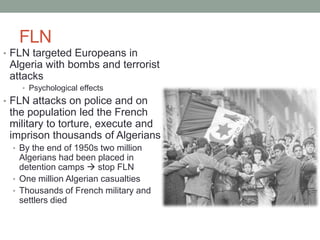 FLN
• FLN targeted Europeans in
Algeria with bombs and terrorist
attacks
• Psychological effects
• FLN attacks on police and on
the population led the French
military to torture, execute and
imprison thousands of Algerians
• By the end of 1950s two million
Algerians had been placed in
detention camps  stop FLN
• One million Algerian casualties
• Thousands of French military and
settlers died
 