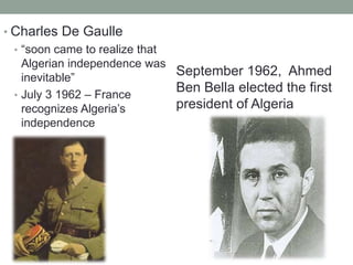 • Charles De Gaulle
• “soon came to realize that
Algerian independence was
inevitable”
• July 3 1962 – France
recognizes Algeria’s
independence
September 1962, Ahmed
Ben Bella elected the first
president of Algeria
 