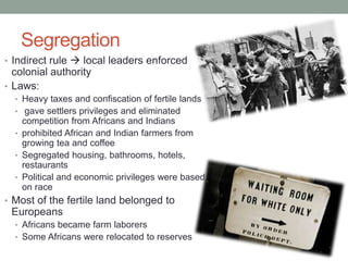 Segregation
• Indirect rule  local leaders enforced
colonial authority
• Laws:
• Heavy taxes and confiscation of fertile lands
• gave settlers privileges and eliminated
competition from Africans and Indians
• prohibited African and Indian farmers from
growing tea and coffee
• Segregated housing, bathrooms, hotels,
restaurants
• Political and economic privileges were based
on race
• Most of the fertile land belonged to
Europeans
• Africans became farm laborers
• Some Africans were relocated to reserves
 