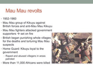 Mau Mau revolts
• 1952-1960
• Mau Mau group of Kikuyu against
British forces and anti-Mau Mau Kikuyu
• Mau Mau fighters attacked government
supporters  set on fire
• British began punishing whole villages
for the deaths and torturing Mau Mau
suspects
• Home Guard: Kikuyu loyal to the
government
• Raped and abused villagers in areas
patroled
• More than 11,000 Africans were killed
 