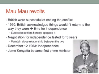 Mau Mau revolts
• British were successful at ending the conflict
• 1960: British acknowledged things wouldn’t return to the
way they were  time for independence
• European settlers fiercely opposed it
• Negotiation for independence lasted for 3 years
• Maintain close relationship between the two
• December 12 1963: Independence
• Jomo Kenyatta became first prime minister
 