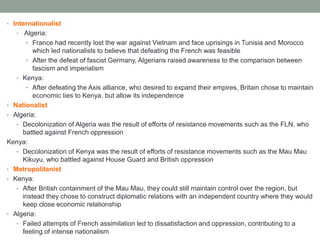 • Internationalist
• Algeria:
• France had recently lost the war against Vietnam and face uprisings in Tunisia and Morocco
which led nationalists to believe that defeating the French was feasible
• After the defeat of fascist Germany, Algerians raised awareness to the comparison between
fascism and imperialism
• Kenya:
• After defeating the Axis alliance, who desired to expand their empires, Britain chose to maintain
economic ties to Kenya, but allow its independence
• Nationalist
• Algeria:
• Decolonization of Algeria was the result of efforts of resistance movements such as the FLN, who
battled against French oppression
Kenya:
• Decolonization of Kenya was the result of efforts of resistance movements such as the Mau Mau
Kikuyu, who battled against House Guard and British oppression
• Metropolitanist
• Kenya:
• After British containment of the Mau Mau, they could still maintain control over the region, but
instead they chose to construct diplomatic relations with an independent country where they would
keep close economic relationship
• Algeria:
• Failed attempts of French assimilation led to dissatisfaction and oppression, contributing to a
feeling of intense nationalism
 