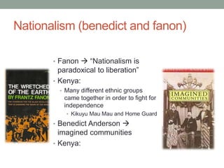 Nationalism (benedict and fanon)
• Fanon  “Nationalism is
paradoxical to liberation”
• Kenya:
• Many different ethnic groups
came together in order to fight for
independence
• Kikuyu Mau Mau and Home Guard
• Benedict Anderson 
imagined communities
• Kenya:
 