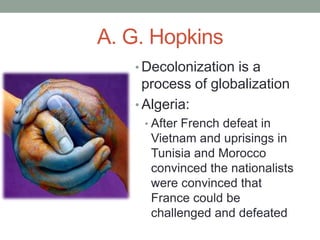 A. G. Hopkins
• Decolonization is a
process of globalization
• Algeria:
• After French defeat in
Vietnam and uprisings in
Tunisia and Morocco
convinced the nationalists
were convinced that
France could be
challenged and defeated
 