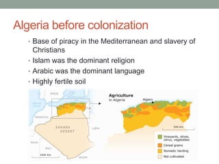 Algeria before colonization
• Base of piracy in the Mediterranean and slavery of
Christians
• Islam was the dominant religion
• Arabic was the dominant language
• Highly fertile soil
 