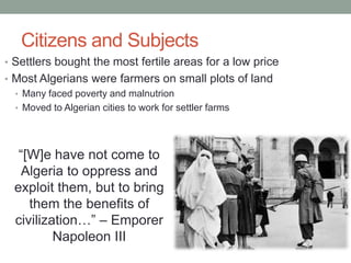 Citizens and Subjects
• Settlers bought the most fertile areas for a low price
• Most Algerians were farmers on small plots of land
• Many faced poverty and malnutrion
• Moved to Algerian cities to work for settler farms
“[W]e have not come to
Algeria to oppress and
exploit them, but to bring
them the benefits of
civilization…” – Emporer
Napoleon III
 