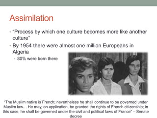 Assimilation
• “Process by which one culture becomes more like another
culture”
• By 1954 there were almost one million Europeans in
Algeria
• 80% were born there
“The Muslim native is French; nevertheless he shall continue to be governed under
Muslim law… He may, on application, be granted the rights of French citizenship; in
this case, he shall be governed under the civil and political laws of France” – Senate
decree
 