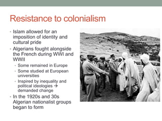 Resistance to colonialism
• Islam allowed for an
imposition of identity and
cultural pride
• Algerians fought alongside
the French during WWI and
WWII
• Some remained in Europe
• Some studied at European
universities
• Inspired by inequality and
political ideologies 
demanded change
• In the 1920s and 30s
Algerian nationalist groups
began to form
 