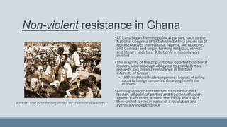 Non-violent resistance in Ghana
•Africans began forming political parties, such as the
National Congress of British West Africa (made up of
representatives from Ghana, Nigeria, Sierra Leone,
and Gambia) and began forming religious, ethnic,
and literary societies  but only a minority was
involed
•The majority of the population supported traditional
leaders, who although obligated to gratify British
requests, did organize resistance in the best
interests of Ghana
• 1937: traditional leaders organizes a boycott of selling
cocoa to foreign companies, disturbing heavily the
economy
•Although this system seemed to put educated
leaders of political parties and traditional leaders
against each other, around the 1930s and 1940s
they united forces in name of a revolution and
eventually independenceBoycott and protest organized by traditional leaders
 