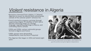 Violent resistance in Algeria
•Resistance stemmed from religion, it “allowed
Algerians to assert an identity and cultural pride
outside of the colonial system” (Choices 41)
•French wanted to suppress uprisings through
suppressing religion  rebellion in 1871 led to
decrees censoring Arabic as a foreign
language, regulating pilgrimage to Mecca, and
controlling Islamic schools
•1920s and 1930s: various nationalist groups
formed in Algeria and France
•1940s: groups were demanding
independence, even by force if required
•The Algerian War began in 1954 and lasted eight
years Scene from the movie Battle of the Algiers, which depicts the
guerrilla warfare during the Algerian independence
 
